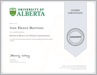 EDUCA
T
ION FOR EVE
R
YONE
CO
U
R
S
E
C E R T I F
I
C
A
TE
COURSE
CERTIFICATE
MAY 16, 2016
Ivan Blanco Martinez
Reviews & Metrics for Software Improvements
an online non-credit course authorized by University of Alberta and offered through
Coursera
has successfully completed
Kenny Wong
Associate Professor
Computing Science, Faculty of Science
Verify at coursera.org/verify/KS36SG6Z4G3H
Coursera has confirmed the identity of this individual and
their participation in the course.
 