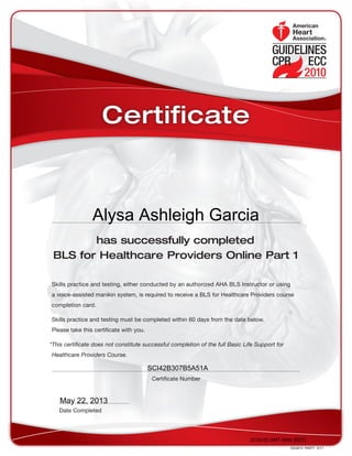 has successfully completed
BLS for Healthcare Providers Online Part 1
Skills practice and testing, either conducted by an authorized AHA BLS Instructor or using
a voice-assisted manikin system, is required to receive a BLS for Healthcare Providers course
completion card.
Skills practice and testing must be completed within 60 days from the date below.
Please take this certificate with you.
*This certificate does not constitute successful completion of the full Basic Life Support for
Healthcare Providers Course.
DS4673  PART1  3/11
Date Completed
Certificate Number
Certificate
20:00:00 GMT-0400 (EDT)
SCI42B307B5A51A
May 22, 2013
Alysa Ashleigh Garcia
 