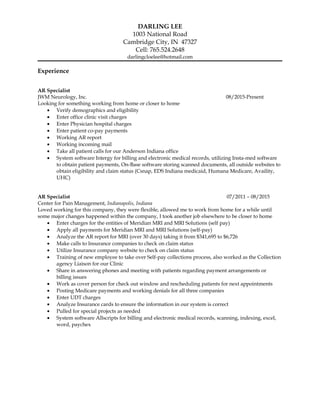 DARLING LEE
1003 National Road
Cambridge City, IN 47327
Cell: 765.524.2648
darlingcloelee@hotmail.com
Experience
AR Specialist
JWM Neurology, Inc. 08/2015-Present
Looking for something working from home or closer to home
• Verify demographics and eligibility
• Enter office clinic visit charges
• Enter Physician hospital charges
• Enter patient co-pay payments
• Working AR report
• Working incoming mail
• Take all patient calls for our Anderson Indiana office
• System software Intergy for billing and electronic medical records, utilizing Insta-med software
to obtain patient payments, On-Base software storing scanned documents, all outside websites to
obtain eligibility and claim status (Csnap, EDS Indiana medicaid, Humana Medicare, Availity,
UHC)
AR Specialist 07/2011 – 08/2015
Center for Pain Management, Indianapolis, Indiana
Loved working for this company, they were flexible, allowed me to work from home for a while until
some major changes happened within the company, I took another job elsewhere to be closer to home
• Enter charges for the entities of Meridian MRI and MRI Solutions (self pay)
• Apply all payments for Meridian MRI and MRI Solutions (self-pay)
• Analyze the AR report for MRI (over 30 days) taking it from $341,695 to $6,726
• Make calls to Insurance companies to check on claim status
• Utilize Insurance company website to check on claim status
• Training of new employee to take over Self-pay collections process, also worked as the Collection
agency Liaison for our Clinic
• Share in answering phones and meeting with patients regarding payment arrangements or
billing issues
• Work as cover person for check out window and rescheduling patients for next appointments
• Posting Medicare payments and working denials for all three companies
• Enter UDT charges
• Analyze Insurance cards to ensure the information in our system is correct
• Pulled for special projects as needed
• System software Allscripts for billing and electronic medical records, scanning, indexing, excel,
word, paychex
 