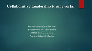 Collaborative Leadership Frameworks
Teacher Leadership In Action: Part 2
Brooke Brown- First Grade Teacher
CI5393- Teacher Leadership
American College of Education
 