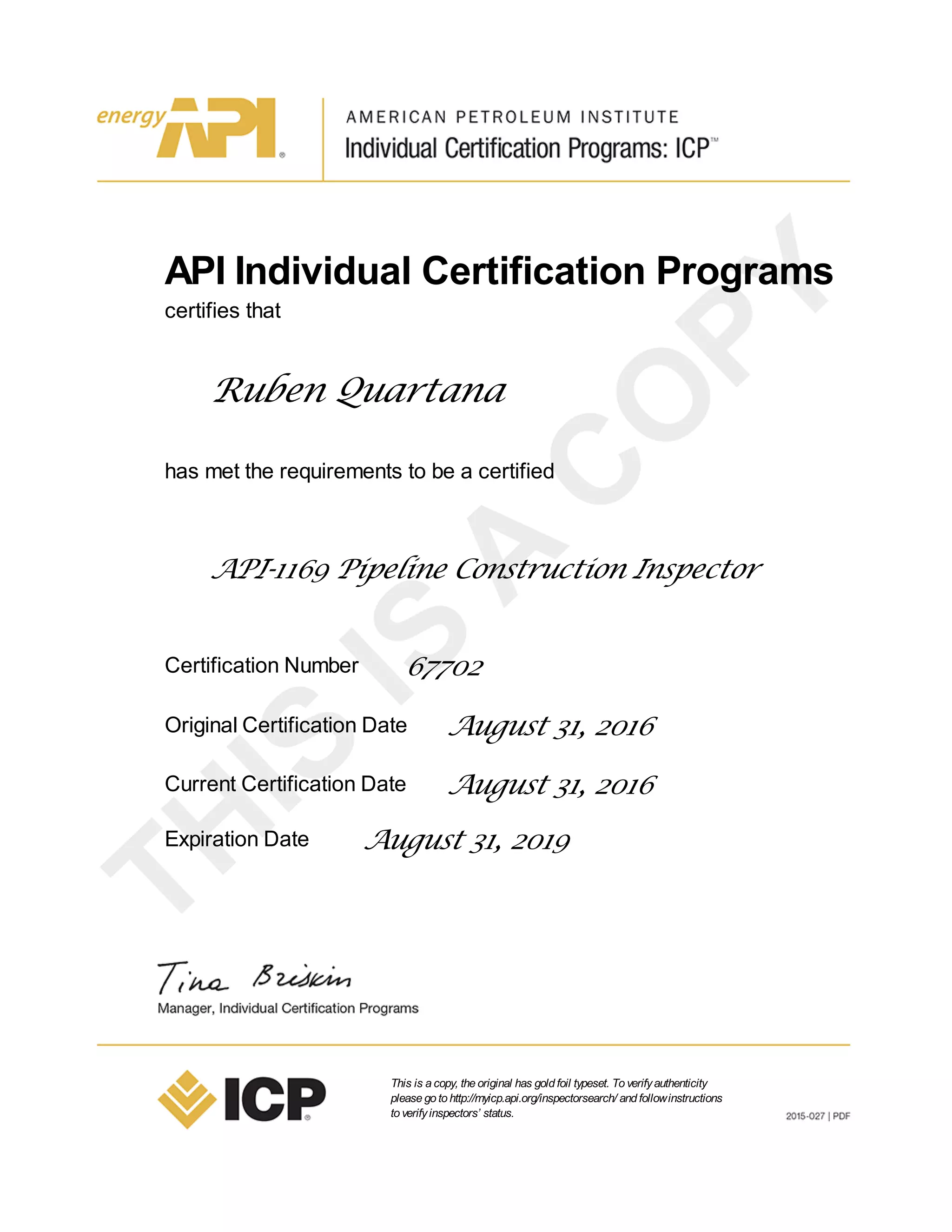API Individual Certification Programs
certifies that
Ruben Quartana
has met the requirements to be a certified
API-1169 Pipeline Construction Inspector
Certification Number 67702
Original Certification Date August 31, 2016
Current Certification Date August 31, 2016
Expiration Date August 31, 2019
This is acopy, theoriginal has goldfoil typeset. Toverifyauthenticity
pleasegotohttp://myicp.api.org/inspectorsearch/ andfollowinstructions
toverifyinspectors’ status.