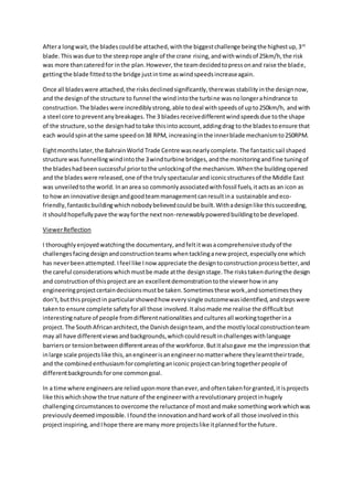 Aftera longwait,the bladescouldbe attached,withthe biggestchallenge beingthe highestup,3rd
blade.Thiswasdue to the steeprope angle of the crane rising,andwithwindsof 25km/h,the risk
was more thancateredfor inthe plan.However,the teamdecidedtopressonand raise the blade,
gettingthe blade fittedtothe bridge justintime aswindspeedsincreaseagain.
Once all bladeswere attached,the risksdeclinedsignificantly,therewas stability inthe designnow,
and the designof the structure to funnel the windintothe turbine wasnolongerahindrance to
construction.The bladeswere incrediblystrong,able todeal withspeedsof upto250km/h, andwith
a steel core to preventanybreakages.The 3 bladesreceivedifferentwindspeedsdue tothe shape
of the structure,sothe designhadtotake thisintoaccount,addingdrag to the bladestoensure that
each wouldspinatthe same speedon38 RPM, increasinginthe innerblade mechanismto250RPM.
Eightmonthslater,the BahrainWorld Trade Centre wasnearlycomplete.The fantasticsail shaped
structure was funnellingwindintothe 3windturbine bridges,andthe monitoringandfine tuningof
the bladeshadbeensuccessful priortothe unlockingof the mechanism.Whenthe buildingopened
and the bladeswere released,one of the trulyspectacularandiconicstructuresof the Middle East
was unveiledtothe world. Inanarea so commonlyassociatedwithfossil fuels,itactsas an icon as
to how an innovative designandgoodteammanagementcanresultina sustainable andeco-
friendly, fantasticbuildingwhichnobodybelievedcouldbe built.Withadesignlike thissucceeding,
it shouldhopefullypave the wayforthe nextnon-renewablypoweredbuildingtobe developed.
ViewerReflection
I thoroughlyenjoyedwatchingthe documentary,andfeltitwasacomprehensivestudyof the
challengesfacingdesignandconstructionteamswhentacklinganew project,especiallyone which
has neverbeenattempted. Ifeel like Inow appreciate the designtoconstructionprocessbetter,and
the careful considerationswhichmustbe made atthe designstage.The riskstakenduringthe design
and constructionof thisprojectare an excellentdemonstrationtothe viewerhow inany
engineeringprojectcertaindecisionsmustbe taken.Sometimesthese work,andsometimesthey
don’t,butthisprojectin particularshowedhow everysingle outcomewasidentified,andstepswere
takento ensure complete safetyforall those involved.Italsomade me realise the difficultbut
interestingnature of people fromdifferentnationalitiesandculturesall workingtogetherina
project.The SouthAfricanarchitect,the Danishdesignteam, andthe mostlylocal constructionteam
may all have differentviewsandbackgrounds,whichcouldresultinchallengeswithlanguage
barriersor tensionbetweendifferentareasof the workforce.Butitalsogave me the impressionthat
inlarge scale projectslike this,anengineerisanengineernomatterwhere theylearnttheirtrade,
and the combinedenthusiasmforcompletinganiconic projectcanbringtogetherpeople of
differentbackgroundsforone commongoal.
In a time where engineersare relieduponmore thanever,andoftentakenforgranted,itisprojects
like thiswhichshowthe true nature of the engineerwitharevolutionary projectinhugely
challengingcircumstancesto overcome the reluctance of mostandmake somethingworkwhichwas
previouslydeemedimpossible. Ifoundthe innovationandhardworkof all those involvedinthis
projectinspiring,andIhope there are many more projectslike itplannedforthe future.
 