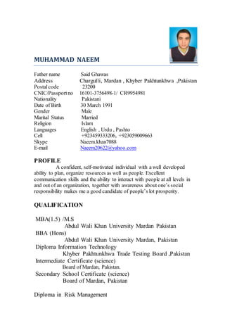MUHAMMAD NAEEM
Father name Said Ghawas
Address Chargulli, Mardan , Khyber Pakhtunkhwa ,Pakistan
Postalcode 23200
CNIC/Passportno 16101-3756498-1/ CR9954981
Nationality Pakistani
Date of Birth 30 March 1991
Gender Male
Marital Status Married
Religion Islam
Languages English , Urdu , Pashto
Cell +923459333206, +923059009663
Skype Naeem.khan7088
E-mail Naeem20622@yahoo.com
PROFILE
A confident, self-motivated individual with a well developed
ability to plan, organize resources as well as people. Excellent
communication skills and the ability to interact with people at all levels in
and out of an organization, together with awareness about one’s social
responsibility makes me a good candidate of people’s lot prosperity.
QUALIFICATION
MBA(1.5) /M.S
Abdul Wali Khan University Mardan Pakistan
BBA (Hons)
Abdul Wali Khan University Mardan, Pakistan
Diploma Information Technology
Khyber Pakhtunkhwa Trade Testing Board ,Pakistan
Intermediate Certificate (science)
Board of Mardan, Pakistan.
Secondary School Certificate (science)
Board of Mardan, Pakistan
Diploma in Risk Management
 