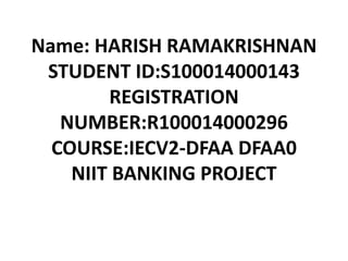 Name: HARISH RAMAKRISHNAN
STUDENT ID:S100014000143
REGISTRATION
NUMBER:R100014000296
COURSE:IECV2-DFAA DFAA0
NIIT BANKING PROJECT
 