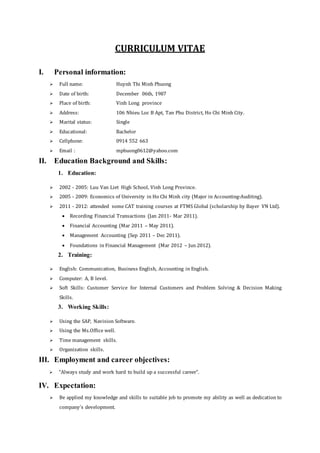 CURRICULUM VITAE
I. Personal information:
 Full name: Huynh Thi Minh Phuong
 Date of birth: December 06th, 1987
 Place of birth: Vinh Long province
 Address: 106 Nhieu Loc B Apt, Tan Phu District, Ho Chi Minh City.
 Marital status: Single
 Educational: Bachelor
 Cellphone: 0914 552 663
 Email : mphuong0612@yahoo.com
II. Education Background and Skills:
1. Education:
 2002 - 2005: Luu Van Liet High School, Vinh Long Province.
 2005 - 2009: Economics of University in Ho Chi Minh city (Major in Accounting-Auditing).
 2011 - 2012: attended some CAT training courses at FTMS Global (scholarship by Bayer VN Ltd).
 Recording Financial Transactions (Jan 2011- Mar 2011).
 Financial Accounting (Mar 2011 – May 2011).
 Management Accounting (Sep 2011 – Dec 2011).
 Foundations in Financial Management (Mar 2012 – Jun 2012).
2. Training:
 English: Communication, Business English, Accounting in English.
 Computer: A, B level.
 Soft Skills: Customer Service for Internal Customers and Problem Solving & Decision Making
Skills.
3. Working Skills:
 Using the SAP, Navision Software.
 Using the Ms.Office well.
 Time management skills.
 Organization skills.
III. Employment and career objectives:
 “Always study and work hard to build up a successful career”.
IV. Expectation:
 Be applied my knowledge and skills to suitable job to promote my ability as well as dedication to
company’s development.
 