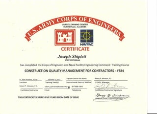 USACE LEARNING CENTER
HUNTSVILLE, ALABAMA
."J
NAIFAC
CERTIFICATE
Joseph Shiplett
SWF011200044
has completed the Corps of Engineers and Naval Facility Engineering Command Training Course
CONSTRUCTION QUALITY MANAGEMENT FOR CONTRACTORS - #784
Ft. Sam Houston, Texas
Location
October 4, 2011
Training Date(s)
Engineer District Fort Worth
Instructional District/ NAVFAC
Robert P. Johnston, P.E.
Robert P.Johnston, P.E
Facilitator/Instructor
robert.p.johnston@usace.army.ti 817-886-1949
Email Telephone
CQM-C Manager
~ Fa . Itator/lnstructor Signature
THIS CERTIFICATE EXPIRES FIVE YEARS FROM DATE OF ISSUE