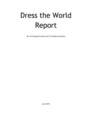 Dress the World
Report
 
 
By. 2/c Santiago Enrique and 3/c Valerija Surkovaite  
 
 
 
 
 
 
 
 
 
 
 
 
 
 
 
 
 
 
 
 
 
 
 
 
 
 
 
 
 
June 2015 
 