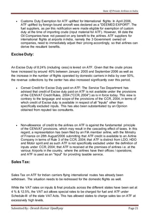 State Of Private Airlines in India
Submitted By:- Devesh Kumar Upadhyay Page 21
 Customs Duty Exemption for ATF uplifted for International flights: In April 2006,
ATF uplifted by foreign bound aircraft was declared as a "DEEMED EXPORT". The
fuel suppliers, as per this notification were made eligible for exemption of custom
duty at the time of importing crude (input material for ATF). However, till date the
Oil Companies have not passed on any benefit to the airlines. ATF suppliers for
international flights at airports in India, namely the 3 Government owned oil
companies, need to immediately adjust their pricing accordingly, so that airlines can
derive the resultant benefits.
Excise Duty:
An Excise Duty of 8.24% (including cess) is levied on ATF. Given that the crude prices
have increased by around 40% between January 2005 and September 2006 as well as
the increase in the number of flights operated by domestic carriers in India by over 50%,
the revenue collections by the center has also increased significantly over this period.
 Cenvat Credit for Excise Duty paid on ATF: The Service Tax Department has
advised that credit of Excise duty paid on ATF is not available under the provisions
of the CENVAT Credit Rules, 2004 ("CCR, 2004") as is in force today. This view is
contrary to the language and scope of the provisions of the CCR, 2004, in terms of
which credit of Excise duty is available in respect of all "Inputs" other than
specifically excluded inputs. This has also been substantiated by an Opinion
obtained from reputed tax consultants.
 Non-allowance of credit to the airlines on ATF is against the fundamental principle
of the CENVAT provisions, which may result in the cascading effect of taxes. In this
regard, a representation has been filed by an FIA member airline, with the Ministry
of Finance on 28th August'2006 submitting that ATF credit is available to an Airline
Company in terms of Rule 3 of the CCR, 2004; that ATF is distinct from LDO, HDO
and Motor spirit and as such ATF is not specifically excluded under the definition of
inputs under CCR, 2004; that ATF is received at the premises of airlines i.e. at the
various Airports in the country, where the airlines have their offices / operations;
and ATF is used as an "Input" for providing taxable service.
Sales Tax:
Sales Tax on ATF for Indian carriers flying international routes has already been
withdrawn. The situation needs to be redressed for the domestic flights as well.
While the VAT rates on inputs & final products across the different states have been set at
4 % & 12.5%, the VAT act allows special rates to be charged for fuel and ATF under
Schedule-III of the state VAT Acts. This has allowed states to charge sales tax on ATF at
excessively high levels.
 