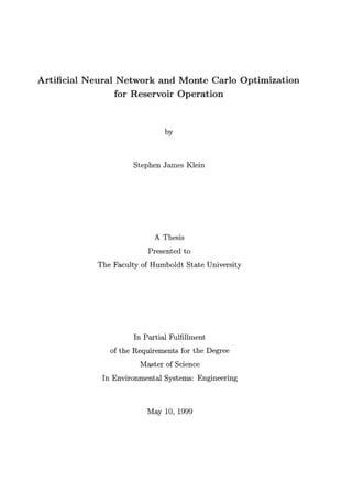 Artificial Neural Network and Monte Carlo Optimization
for Reservoir Operation
by
Stephen James Klein
A Thesis
Presented to
The Faculty of Humboldt State University
In Partial Fulfillment
of the Requirements for the Degree
Master of Science
In Environmental Systems: Engineering
May 10, 1999
 