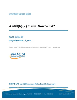 INVESTMENT ADVISOR SERIES
A 408(b)(2) Claim: Now What?
Paul J. Smith, AIF
Gary Sutherland, CIC, MLIS
North American Professional Liability Insurance Agency, LLC (NAPLIA)
PART 1: Will my E&O Insurance Policy Provide Coverage?
WWW.NAPLIA.COM161 Worcester Road, Suite 504, Framingham, MA 01701 Tel 866.262.7542 Fax 508.656.1399
 