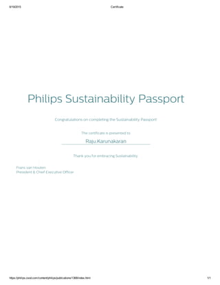 6/19/2015 Certificate
https://philips.csod.com/content/philips/publications/1368/index.html 1/1
Philips Sustainability Passport
Congratulations on completing the Sustainability Passport!
The certificate is presented to
_________________________________________________________Raju,Karunakaran
Thank you for embracing Sustainability.
Frans van Houten
President & Chief Executive Officer
 