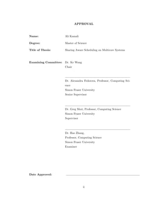 APPROVAL 
Name: Ali Kamali 
Degree: Master of Science 
Title of Thesis: Sharing Aware Scheduling on Multicore Systems 
Examining Committee: Dr. Ke Wang 
Chair 
Dr. Alexandra Fedorova, Professor, Computing Sci- 
ence 
Simon Fraser University 
Senior Supervisor 
Dr. Greg Mori, Professor, Computing Science 
Simon Fraser University 
Supervisor 
Dr. Hao Zhang, 
Professor, Computing Science 
Simon Fraser University 
Examiner 
Date Approved: 
ii 
 