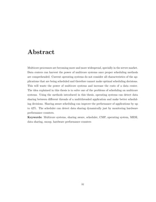 Abstract 
Multicore processors are becoming more and more widespread, specially in the server market. 
Data centers can harvest the power of multicore systems once proper scheduling methods 
are comprehended. Current operating systems do not consider all characteristics of the ap- 
plications that are being scheduled and therefore cannot make optimal scheduling decisions. 
This will waste the power of multicore systems and increase the costs of a data center. 
The idea explained in this thesis is to solve one of the problems of scheduling on multicore 
systems. Using the methods introduced in this thesis, operating systems can detect data 
sharing between dierent threads of a multithreaded application and make better schedul- 
ing decisions. Sharing aware scheduling can improve the performance of applications by up 
to 42%. The scheduler can detect data sharing dynamically just by monitoring hardware 
performance counters. 
Keywords: Multicore systems, sharing aware, scheduler, CMP, operating system, MESI, 
data sharing, snoop, hardware performance counters 
iii 
 