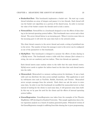 cant since data is partitioned. And third, the working set of the 
benchmarks is usually larger than the cache size. The authors modify some benchmarks 
from PARSEC so that the data sharing is no longer uniform. With the new set of bench- 
marks they showed that a sharing aware scheduler can improve the performance by up to 
36%. 
Torellas el al. [10] analyzed six applications and studied the eects of false sharing on 
the miss rate. The authors proposed changes to the compilers so that they would place the 
data structures with a dierent layout in the caches to prevent false sharing. Eggers and 
Katz [4] studied the eects of sharing on the performance of the bus and on the perfor- 
mance of parallel applications. Their study showed that parallel programs produce more 
cache misses, and better compiler technology and better software development techniques 
can improve the performance of parallel applications by organizing the data dierently in 
the memory. 
Chen et al. [3] evaluated the performance of two greedy schedulers. Parallel Depth First 
(PDF), a scheduler designed for constructive cache sharing, and a traditional scheduler. 
Their study showed that using PDF o-chip trac is reduced and runtime improvements 
of up to 60% can be gained. Jeleel et al. [6] proposed the use of binary instrumentation to 
characterize cache performance. Instead of using trace-driven simulators, the authors used 
Pin (a binary instrumentation tool by Intel) to study the performance of the memory. Their 
simulator, CMP$im, was a parallel memory system simulator that could model any kind of 
cache hierarchy. Using CMP$im the authors could measure the amount of data sharing in 
detail. Their analysis however had to be done oine and therefore their method cannot be 
used in an online scheduler. 
 