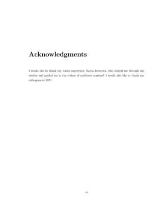 Acknowledgments 
I would like to thank my senior supervisor, Sasha Fedorova, who helped me through my 
studies and guided me in the realms of multicore systems! I would also like to thank my 
colleagues at SFU. 
vi 
 