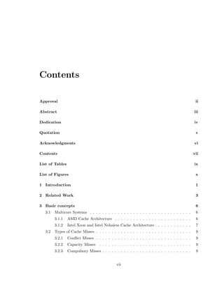 Contents 
Approval ii 
Abstract iii 
Dedication iv 
Quotation v 
Acknowledgments vi 
Contents vii 
List of Tables ix 
List of Figures x 
1 Introduction 1 
2 Related Work 3 
3 Basic concepts 6 
3.1 Multicore Systems . . . . . . . . . . . . . . . . . . . . . . . . . . . . . . . . . 6 
3.1.1 AMD Cache Architecture . . . . . . . . . . . . . . . . . . . . . . . . . 6 
3.1.2 Intel Xeon and Intel Nehalem Cache Architecture . . . . . . . . . . . . 7 
3.2 Types of Cache Misses . . . . . . . . . . . . . . . . . . . . . . . . . . . . . . . 9 
3.2.1 Con
ict Misses . . . . . . . . . . . . . . . . . . . . . . . . . . . . . . . 9 
3.2.2 Capacity Misses . . . . . . . . . . . . . . . . . . . . . . . . . . . . . . 9 
3.2.3 Compulsory Misses . . . . . . . . . . . . . . . . . . . . . . . . . . . . . 9 
vii 
 