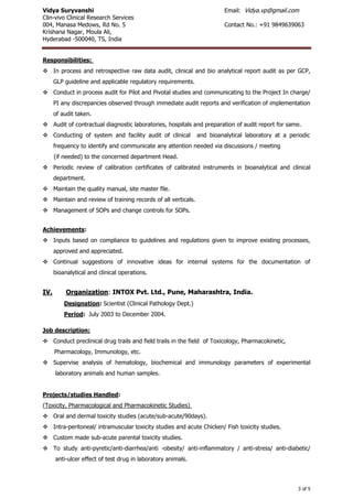 Vidya Suryvanshi Email: Vidya.vp@gmail.com
Clin-vivo Clinical Research Services
004, Manasa Medows, Rd No. 5 Contact No.: +91 9849639063
Krishana Nagar, Moula Ali,
Hyderabad -500040, TS, India
3 of 5
Responsibilities:
 In process and retrospective raw data audit, clinical and bio analytical report audit as per GCP,
GLP guideline and applicable regulatory requirements.
 Conduct in process audit for Pilot and Pivotal studies and communicating to the Project In charge/
PI any discrepancies observed through immediate audit reports and verification of implementation
of audit taken.
 Audit of contractual diagnostic laboratories, hospitals and preparation of audit report for same.
 Conducting of system and facility audit of clinical and bioanalytical laboratory at a periodic
frequency to identify and communicate any attention needed via discussions / meeting
(if needed) to the concerned department Head.
 Periodic review of calibration certificates of calibrated instruments in bioanalytical and clinical
department.
 Maintain the quality manual, site master file.
 Maintain and review of training records of all verticals.
 Management of SOPs and change controls for SOPs.
Achievements:
 Inputs based on compliance to guidelines and regulations given to improve existing processes,
approved and appreciated.
 Continual suggestions of innovative ideas for internal systems for the documentation of
bioanalytical and clinical operations.
IV. Organization: INTOX Pvt. Ltd., Pune, Maharashtra, India.
Designation: Scientist (Clinical Pathology Dept.)
Period: July 2003 to December 2004.
Job description:
 Conduct preclinical drug trails and field trails in the field of Toxicology, Pharmacokinetic,
Pharmacology, Immunology, etc.
 Supervise analysis of hematology, biochemical and immunology parameters of experimental
laboratory animals and human samples.
Projects/studies Handled:
(Toxicity, Pharmacological and Pharmacokinetic Studies)
 Oral and dermal toxicity studies (acute/sub-acute/90days).
 Intra-peritoneal/ intramuscular toxicity studies and acute Chicken/ Fish toxicity studies.
 Custom made sub-acute parental toxicity studies.
 To study anti-pyretic/anti-diarrhea/anti -obesity/ anti-inflammatory / anti-stress/ anti-diabetic/
anti-ulcer effect of test drug in laboratory animals.
 