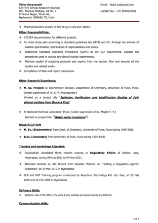 Vidya Suryvanshi Email: Vidya.vp@gmail.com
Clin-vivo Clinical Research Services
004, Manasa Medows, Rd No. 5 Contact No.: +91 9849639063
Krishana Nagar, Moula Ali,
Hyderabad -500040, TS, India
4 of 5
 Pharmacokinetics studies of test drug in rats and rabbits.
Other Responsibilities:
 CPCSEA documentation for different projects.
 To make study plan according to standard guidelines like OECD and GC. Arrange the animals of
suitable specification; distribution of responsibilities and duties.
 Implement Standard Operating Procedures (SOP’s) as per GLP requirement. Validate the
procedures used in various pre-clinical toxicity experiments.
 Maintain quality of outgoing protocols and reports from the section. Plan and execute all the
studies and related works.
 Compilation of data and report preparation.
Other Research Experience:
 M. Sc. Project: At Biochemistry division, Department of Chemistry, University of Pune, Pune.
(Under supervision of Dr. S. V. Amarapurkar)
Worked on a project title “Isolation, Purification and Modification Studies of Poly
phenol oxidase from Banana Pulp”
 At National Chemical Laboratory, Pune, (Under supervision of Dr. Moghe P. P.)
Worked on project title “Waste water treatment".
QUALIFICATION
 M. Sc. (Biochemistry) from Dept. of Chemistry, University of Pune, Pune during 1998-2000.
 B.Sc. (Chemistry) from University of Pune, Pune during 1995-1998.
Training and workshops Attended:
 Successfully completed three months training in Regulatory Affairs at Derbex Labs,
Hyderabad, during 04-Aug-2011 to 04-Nov-2011.
 Attended seminar by Jilla Breeza from Novartis Pharma, on “Hosting a Regulatory Agency
Inspection” on 29 Mar 2010 in Hyderabad.
 GLP and GCP Training program conducted by Biosphere Technology Pvt. Ltd. Goa, on 25 Feb
2009 and 26 Feb 2009 in Hyderabad.
Software Skills:
 Skilled in Use of MS office (MS word, Excel, outlook and power point) and Internet.
Communication skills:
 