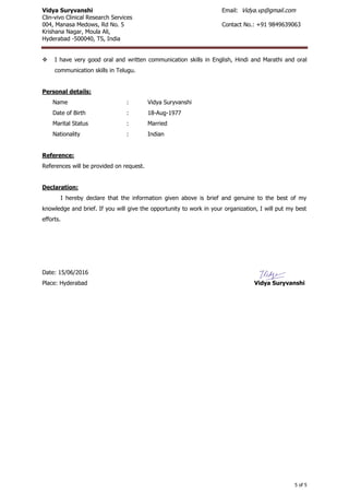 Vidya Suryvanshi Email: Vidya.vp@gmail.com
Clin-vivo Clinical Research Services
004, Manasa Medows, Rd No. 5 Contact No.: +91 9849639063
Krishana Nagar, Moula Ali,
Hyderabad -500040, TS, India
5 of 5
 I have very good oral and written communication skills in English, Hindi and Marathi and oral
communication skills in Telugu.
Personal details:
Name : Vidya Suryvanshi
Date of Birth : 18-Aug-1977
Marital Status : Married
Nationality : Indian
Reference:
References will be provided on request.
Declaration:
I hereby declare that the information given above is brief and genuine to the best of my
knowledge and brief. If you will give the opportunity to work in your organization, I will put my best
efforts.
Date: 15/06/2016
Place: Hyderabad Vidya Suryvanshi
 
