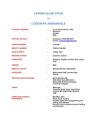 CURRICULUM VITAE
OF
LODEWYK ANNANDALE
PHYSICAL ADDRESS : Lot 12 Kuick Vlei No. 1396
Wasbank
Dundee
2920
CONTACT DETAILS : Cell phone +2782 940 8978
E-mail : lodewyk.a@gmail.com
CHRISTIAN NAME : Lodewyk
IDENTITY NUMBER : 750510 5144 084
DATE OF BIRTH : 10 May 1975
DRIVERS LICENCE : Code ECI, Code A
LANGUAGES : Afrikaans, English and Zulu (Zulu speak
only)
GENDER : Male
MARITAL STATUS : Married with four dependants
SCHOOLING : Matriculated 1993, Dundee High
School
TERTIARY QUALIFICATIONS : N6 Certificates (N6
With effect from 2003-05-01)
(Newcastle & Pietermaritzburg
Technical Colleges)
TRADE : Millwright
Trade test @ SA Sugar Association
T/Center Mt. Edgecombe (Durban)
1998
COMPUTER LITERACY : MS Office 2013
EXPERIENCE Word, Excel, Outlook
Variable speed drive programming and
setting up (Yaskawa)
Remote control programming and setting
up (Teleradio)
 