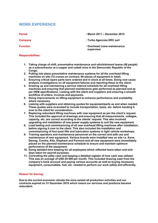 WORK EXPERIENCE
Period : March 2011 – December 2015
Company : Turbo Agencies DRC sarl
Function : Overhead crane maintenance
supervisor
Responsibilities:
1. Taking charge of shift, preventative maintenance and refurbishment teams (48 people)
as a subcontractor at a copper and cobalt mine in the Democratic Republic of the
Congo.
2. Putting into place preventative maintenance systems for all the overhead lifting
machines on site (72 cranes on contract, 90 pieces of equipment in total).
3. Ensuring critical spare parts were ordered and in stock at all times. Doing root cause
analysis investigations on all equipment failures and reporting these to the client.
4. Drawing up and maintaining a service interval schedule for all overhead lifting
machines and ensuring that planned maintenance gets performed as planned and as
per OEM specifications. Liaising with the client and suppliers and ensuring a smooth
workflow of orders, invoices and payments.
5. Doing improvements on lifting equipment to enhance performance and availability
where necessary.
6. Liaising with suppliers and obtaining quotes for equipment/parts as and when needed.
These quotes were re-worked to include transportation, taxes, etc. before handing it
over to the client for consideration.
7. Replacing redundant lifting machines with new equipment as per the client’s request.
This included the approval of drawings and ensuring that all measurements, voltages,
capacity, etc. are correct according to the clients’ request. This also involved
upgrading and installation of new power supply systems to suit the new equipment.
8. Load testing and commissioning of all new overhead lifting machines after installation,
before signing it over to the client. This also included the installation and
commissioning of four-post lifts and lubrication systems in light vehicle workshops.
9. Training operators and maintenance personnel on the correct and safe use and
maintenance of new equipment. Various brands were installed new on site i.e. Kone,
Demag, Condra, Kito, Elephant and Fermont and all new equipment were immediately
placed on the planned maintenance schedule to ensure and maintain optimum
performance of the equipment.
10. Doing detailed time keeping for all employees which reflected leave taken and sick
days taken for payroll purposes.
11. Controlling the petty cash and keeping a detailed register of how cash was utilized.
This was an average of USD 20 000 per month. This included drawing cash from the
company’s bank account and paying various accounts as well as buying necessary
equipment, consumables, fuel, etc. needed to perform our work safely and efficiently.
Reason for leaving:
Due to the current economic climate the mine seized all production activities and our
contracts expired on 31 December 2015 which meant our services and positions became
redundant.
 