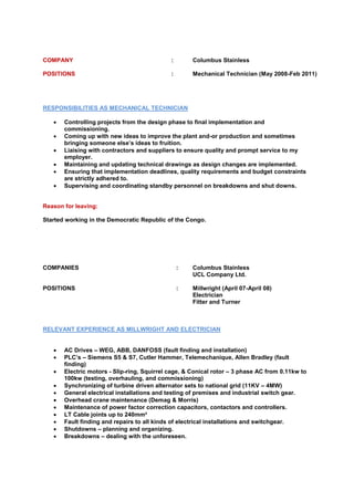 COMPANY : Columbus Stainless
POSITIONS : Mechanical Technician (May 2008-Feb 2011)
RESPONSIBILITIES AS MECHANICAL TECHNICIAN
 Controlling projects from the design phase to final implementation and
commissioning.
 Coming up with new ideas to improve the plant and-or production and sometimes
bringing someone else’s ideas to fruition.
 Liaising with contractors and suppliers to ensure quality and prompt service to my
employer.
 Maintaining and updating technical drawings as design changes are implemented.
 Ensuring that implementation deadlines, quality requirements and budget constraints
are strictly adhered to.
 Supervising and coordinating standby personnel on breakdowns and shut downs.
Reason for leaving:
Started working in the Democratic Republic of the Congo.
COMPANIES : Columbus Stainless
UCL Company Ltd.
POSITIONS : Millwright (April 07-April 08)
Electrician
Fitter and Turner
RELEVANT EXPERIENCE AS MILLWRIGHT AND ELECTRICIAN
 AC Drives – WEG, ABB, DANFOSS (fault finding and installation)
 PLC’s – Siemens S5 & S7, Cutler Hammer, Telemechanique, Allen Bradley (fault
finding)
 Electric motors - Slip-ring, Squirrel cage, & Conical rotor – 3 phase AC from 0.11kw to
100kw (testing, overhauling, and commissioning)
 Synchronizing of turbine driven alternator sets to national grid (11KV – 4MW)
 General electrical installations and testing of premises and industrial switch gear.
 Overhead crane maintenance (Demag & Morris)
 Maintenance of power factor correction capacitors, contactors and controllers.
 LT Cable joints up to 240mm²
 Fault finding and repairs to all kinds of electrical installations and switchgear.
 Shutdowns – planning and organizing.
 Breakdowns – dealing with the unforeseen.
 