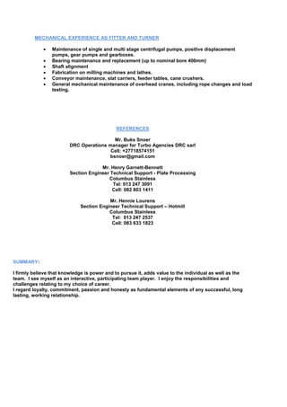 MECHANICAL EXPERIENCE AS FITTER AND TURNER
 Maintenance of single and multi stage centrifugal pumps, positive displacement
pumps, gear pumps and gearboxes.
 Bearing maintenance and replacement (up to nominal bore 400mm)
 Shaft alignment
 Fabrication on milling machines and lathes.
 Conveyor maintenance, slat carriers, feeder tables, cane crushers.
 General mechanical maintenance of overhead cranes, including rope changes and load
testing.
REFERENCES
Mr. Buks Snoer
DRC Operations manager for Turbo Agencies DRC sarl
Cell: +27718574151
bsnoer@gmail.com
Mr. Henry Garnett-Bennett
Section Engineer Technical Support - Plate Processing
Columbus Stainless
Tel: 013 247 3091
Cell: 082 803 1411
Mr. Hennie Lourens
Section Engineer Technical Support – Hotmill
Columbus Stainless
Tel: 013 247 2537
Cell: 083 633 1823
SUMMARY:
I firmly believe that knowledge is power and to pursue it, adds value to the individual as well as the
team. I see myself as an interactive, participating team player. I enjoy the responsibilities and
challenges relating to my choice of career.
I regard loyalty, commitment, passion and honesty as fundamental elements of any successful, long
lasting, working relationship.
 