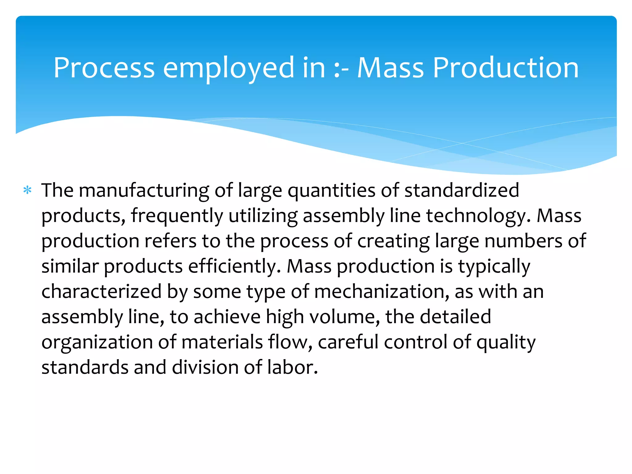  The manufacturing of large quantities of standardized
products, frequently utilizing assembly line technology. Mass
production refers to the process of creating large numbers of
similar products efficiently. Mass production is typically
characterized by some type of mechanization, as with an
assembly line, to achieve high volume, the detailed
organization of materials flow, careful control of quality
standards and division of labor.
Process employed in :- Mass Production
 