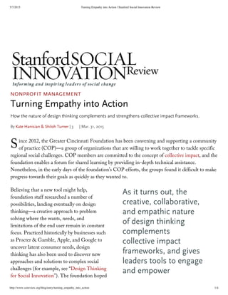 5/7/2015 Turning Empathy into Action | Stanford Social Innovation Review
http://www.ssireview.org/blog/entry/turning_empathy_into_action 1/4
S
As it turns out, the
creative, collaborative,
and empathic nature
of design thinking
complements
collective impact
frameworks, and gives
leaders tools to engage
and empower
NONPROFIT MANAGEMENT
Turning Empathy into Action
How the nature of design thinking complements and strengthens collective impact frameworks.
By Kate Hanisian & Shiloh Turner | 3 | Mar. 31, 2015
ince 2012, the Greater Cincinnati Foundation has been convening and supporting a community
of practice (COP)—a group of organizations that are willing to work together to tackle specific
regional social challenges. COP members are committed to the concept of collective impact, and the
foundation enables a forum for shared learning by providing in-depth technical assistance.
Nonetheless, in the early days of the foundation’s COP efforts, the groups found it difficult to make
progress towards their goals as quickly as they wanted to.
Believing that a new tool might help,
foundation staff researched a number of
possibilities, landing eventually on design
thinking—a creative approach to problem
solving where the wants, needs, and
limitations of the end user remain in constant
focus. Practiced historically by businesses such
as Procter & Gamble, Apple, and Google to
uncover latent consumer needs, design
thinking has also been used to discover new
approaches and solutions to complex social
challenges (for example, see “Design Thinking
for Social Innovation”). The foundation hoped
 