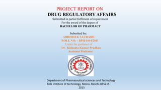 PROJECT REPORT ON
DRUG REGULATORY AFFAIRS
Submitted in partial fulfilment of requirement
For the award of the degree of
BACHELOR OF PHARMACY
Submitted by:
ABHISHEK SAURABH
ROLL NO: - BPH/1044/2011
Under the guidance of
Dr. Kishanta Kumar Pradhan
Assistant Professor
Department of Pharmaceutical sciences and Technology
Birla institute of technology, Mesra, Ranchi-835215
2015
 