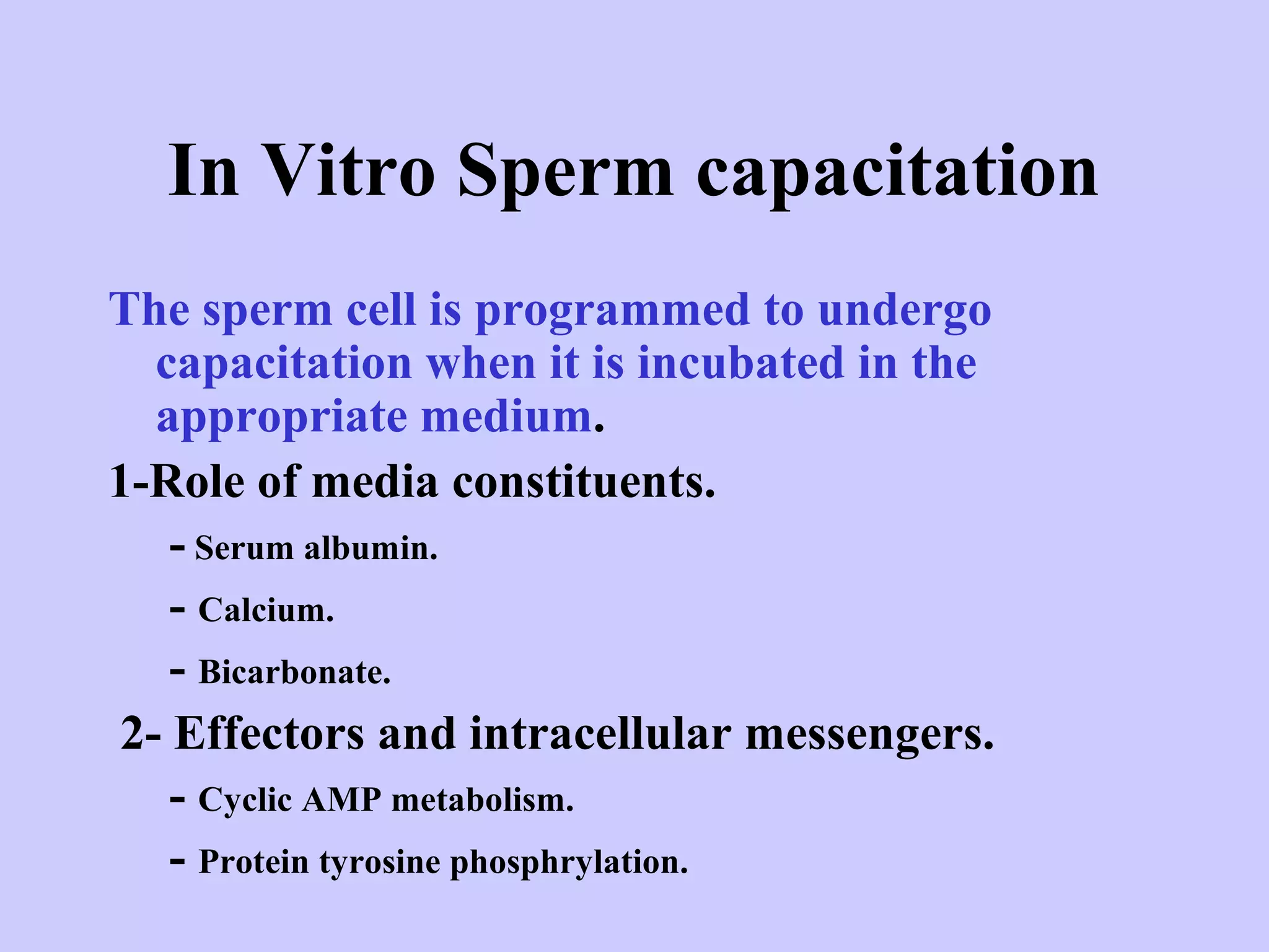 In Vitro Sperm capacitation
The sperm cell is programmed to undergo
capacitation when it is incubated in the
appropriate medium.
1-Role of media constituents.
- Serum albumin.
- Calcium.
- Bicarbonate.
2- Effectors and intracellular messengers.
- Cyclic AMP metabolism.
- Protein tyrosine phosphrylation.
 