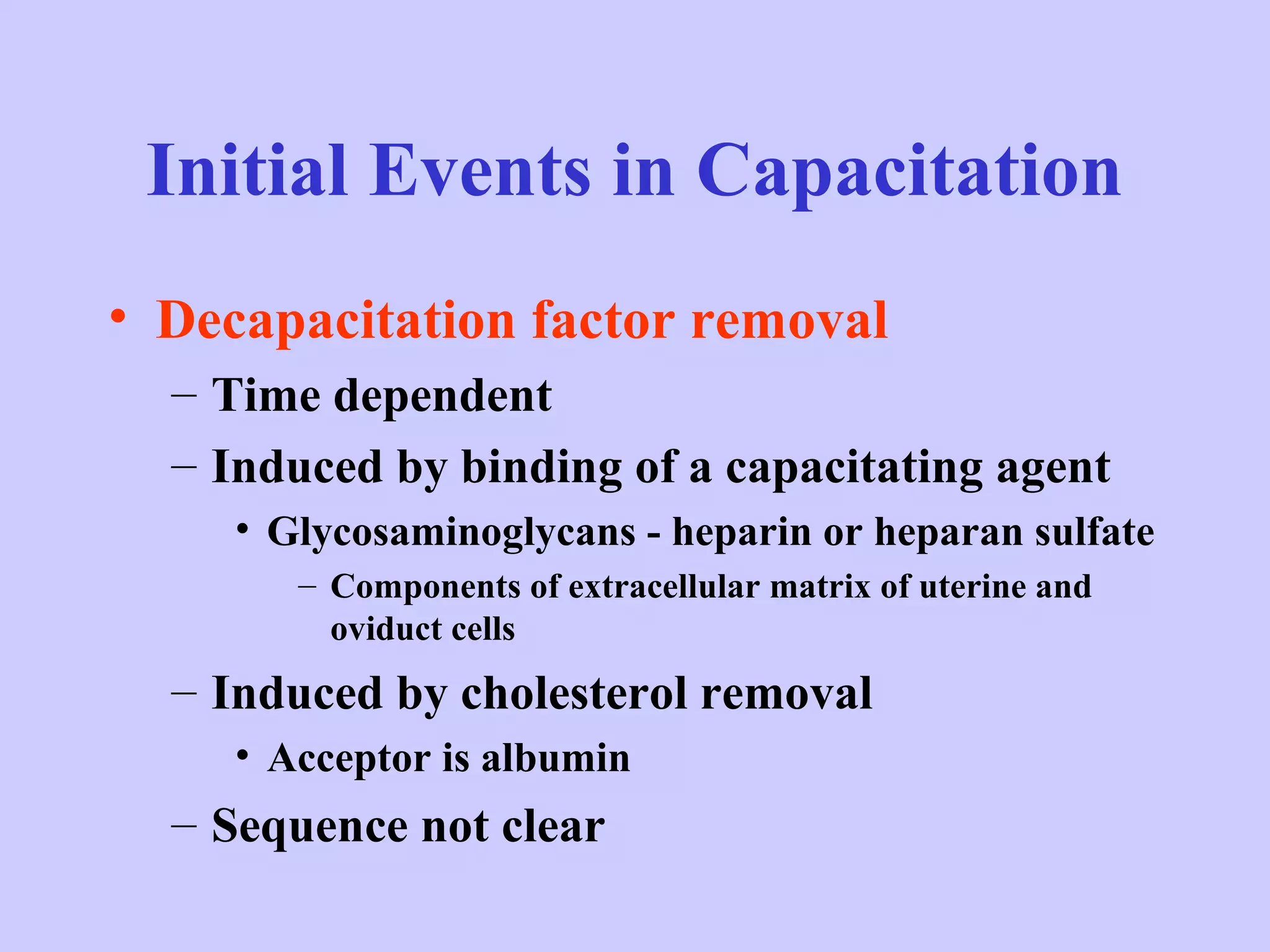 Initial Events in Capacitation
• Decapacitation factor removal
– Time dependent
– Induced by binding of a capacitating agent
• Glycosaminoglycans - heparin or heparan sulfate
– Components of extracellular matrix of uterine and
oviduct cells
– Induced by cholesterol removal
• Acceptor is albumin
– Sequence not clear
 