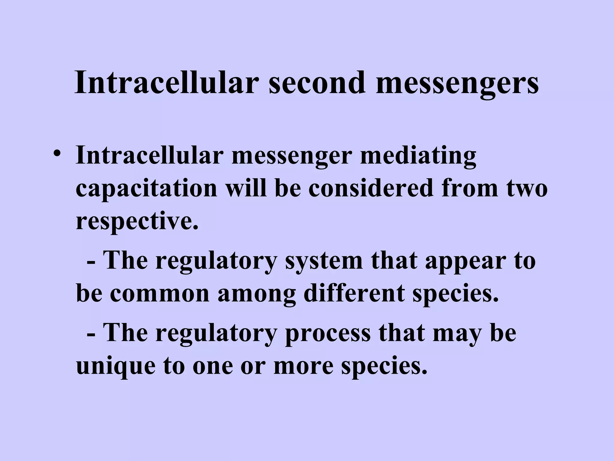 Intracellular second messengers
• Intracellular messenger mediating
capacitation will be considered from two
respective.
- The regulatory system that appear to
be common among different species.
- The regulatory process that may be
unique to one or more species.
 