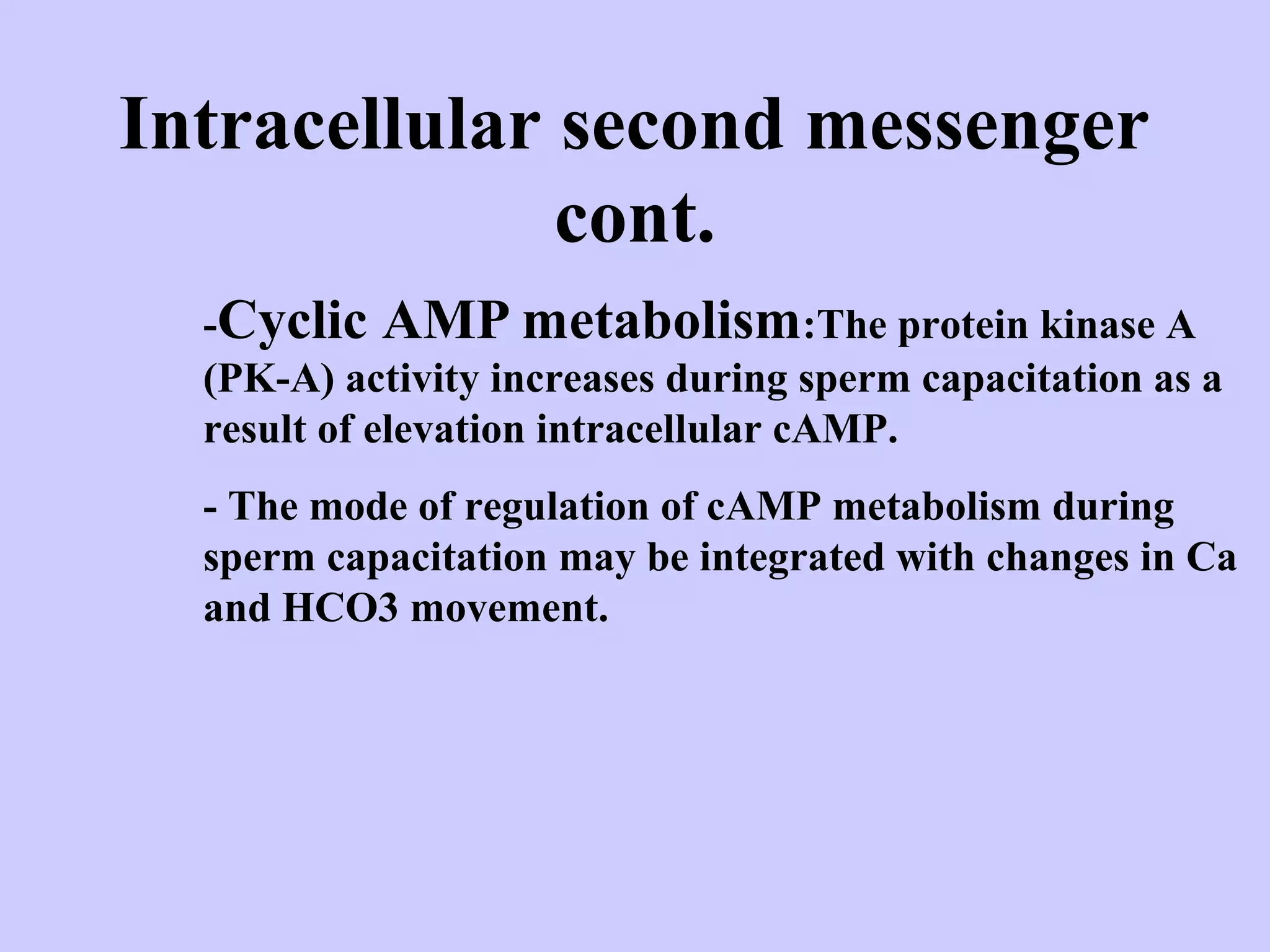 Intracellular second messenger
cont.
-Cyclic AMP metabolism:The protein kinase A
(PK-A) activity increases during sperm capacitation as a
result of elevation intracellular cAMP.
- The mode of regulation of cAMP metabolism during
sperm capacitation may be integrated with changes in Ca
and HCO3 movement.
 