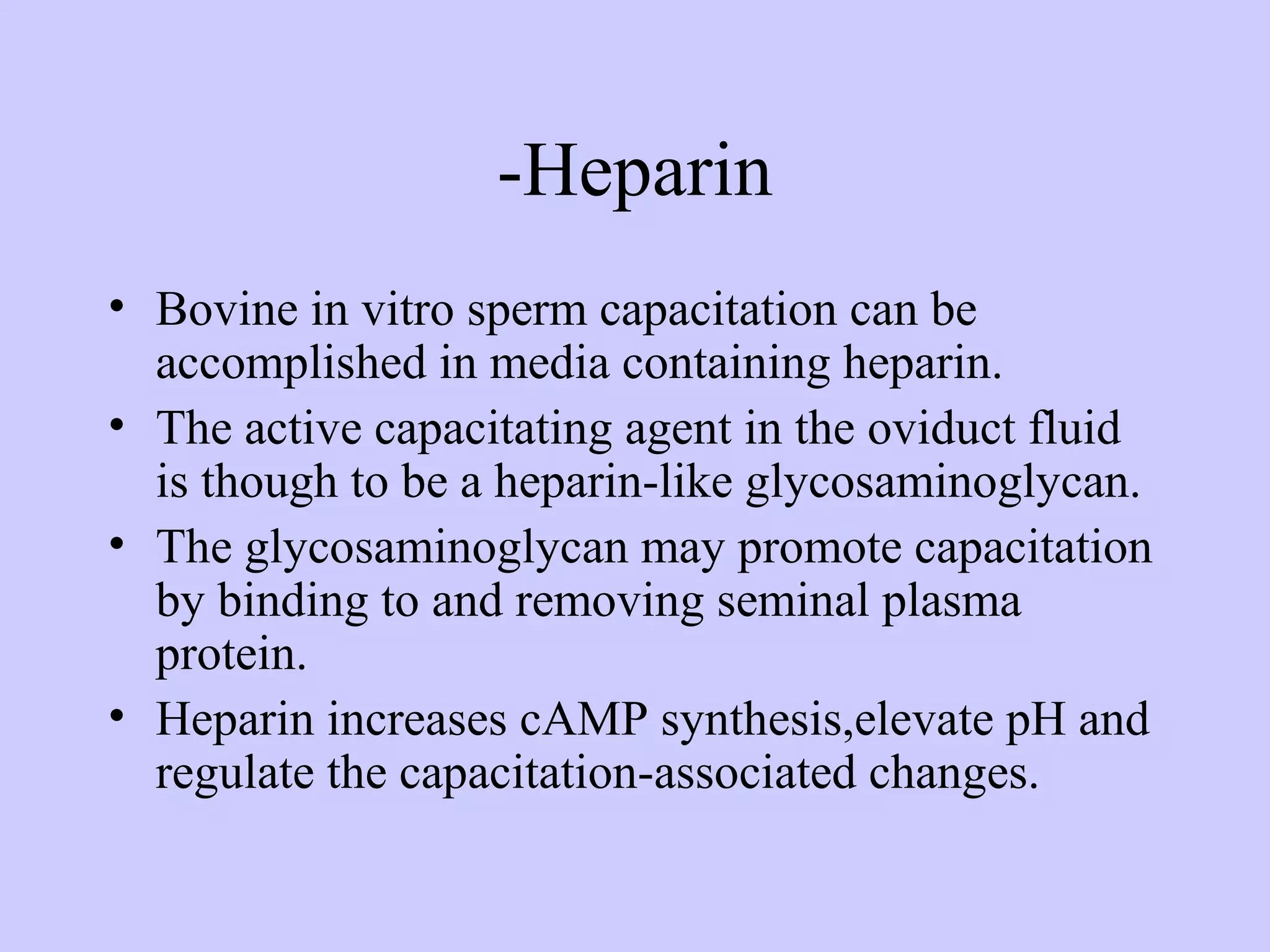-Heparin
• Bovine in vitro sperm capacitation can be
accomplished in media containing heparin.
• The active capacitating agent in the oviduct fluid
is though to be a heparin-like glycosaminoglycan.
• The glycosaminoglycan may promote capacitation
by binding to and removing seminal plasma
protein.
• Heparin increases cAMP synthesis,elevate pH and
regulate the capacitation-associated changes.
 