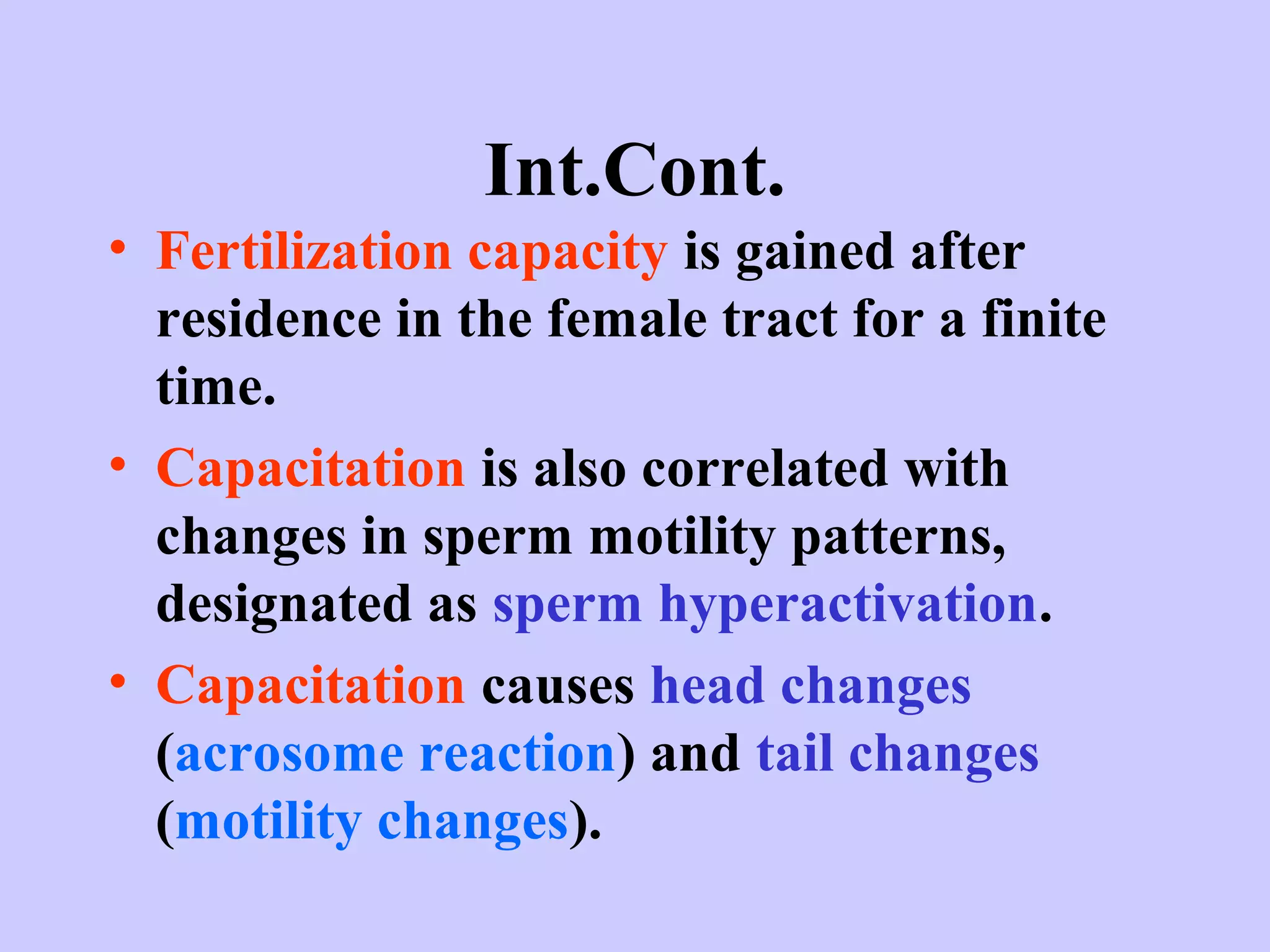 Int.Cont.
• Fertilization capacity is gained after
residence in the female tract for a finite
time.
• Capacitation is also correlated with
changes in sperm motility patterns,
designated as sperm hyperactivation.
• Capacitation causes head changes
(acrosome reaction) and tail changes
(motility changes).
 