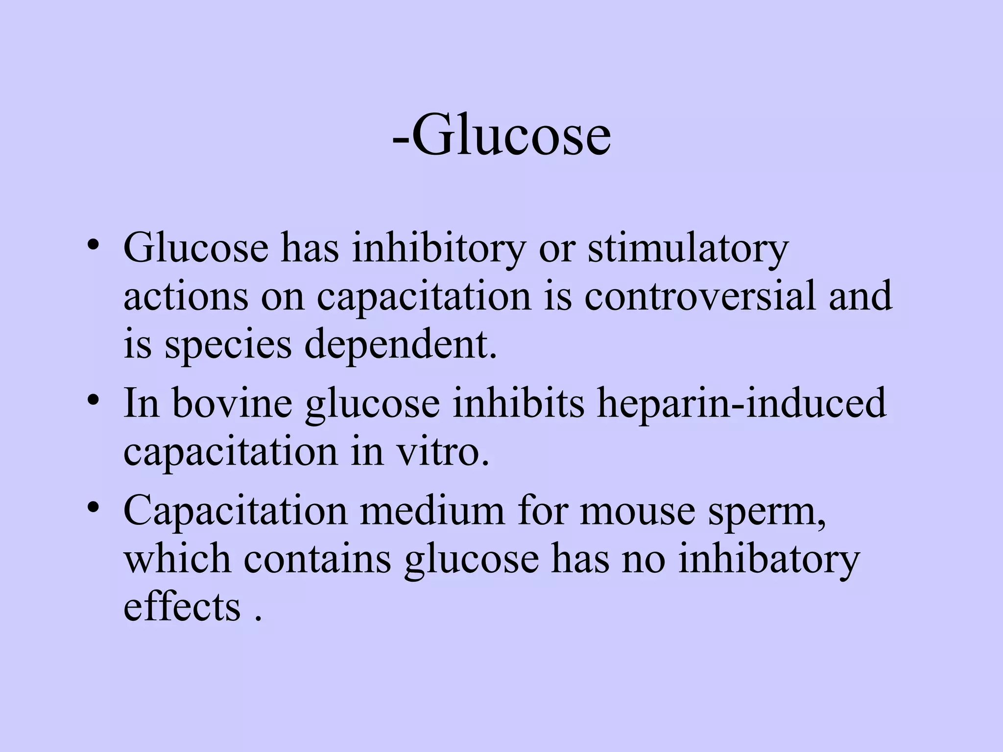 -Glucose
• Glucose has inhibitory or stimulatory
actions on capacitation is controversial and
is species dependent.
• In bovine glucose inhibits heparin-induced
capacitation in vitro.
• Capacitation medium for mouse sperm,
which contains glucose has no inhibatory
effects .
 
