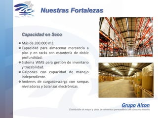Más	de	280.000	m3.	
Capacidad	 para	 almacenar	 mercancía	 a	
piso	 y	 en	 racks	 con	 estantería	 de	 doble	
profundidad.	
Sistema	WMS	para	gesHón	de	inventario	
y	trazabilidad.	
Galpones	 con	 capacidad	 de	 manejo	
independiente.	
Andenes	 de	 carga/descarga	 con	 rampas	
niveladoras	y	balanzas	electrónicas
Capacidad en Seco
Nuestras Fortalezas
Grupo	Alcon 
Distribuidor al mayor y detal de alimentos perecederos de consumo masivo
 