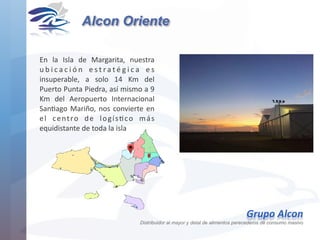 En	 la	 Isla	 de	 Margarita,	 nuestra	
u b i c a c i ó n	 e s t r a t é g i c a	 e s	
insuperable,	 a	 solo	 14	 Km	 del	
Puerto	Punta	Piedra,	así	mismo	a	9	
Km	 del	 Aeropuerto	 Internacional	
SanHago	Mariño,	nos	convierte	en	
el	 centro	 de	 logísHco	 más	
equidistante	de	toda	la	isla	
Alcon Oriente
Grupo	Alcon 
Distribuidor al mayor y detal de alimentos perecederos de consumo masivo
 