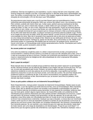 problemas. Este tipo de exigência ou de expectativa, a qual a criança não tem como responder, pode
torná-la insegura em relação à sua fala, o que pode agravar ou dificultar ainda mais a aprendizagem dos
sons. Pior ainda, a criança pode criar, de si mesma, uma imagem negativa de falante e passar a evitar
situações de comunicação, a fim de não expor suas "dificuldades".
Se perguntarmos para nossos pais o que foi que eles fizeram para que aprendêssemos a falar,
certamente eles estranharão tal pergunta. Dirão que, embora não saibam como, nós começamos a falar.
Pelo contrário, poderão até mesmo dizer que, muitas vezes, pediram para que parássemos de falar.
Podemos dizer que, para a maioria das crianças, a idade média com que começam a falar é a de 18
meses de idade, ou seja, um ano e meio. Algumas são mais apressadas, iniciam as primeiras palavras
por volta de um ano, outras, um pouco mais lentas, por volta dos dois anos. Portanto, de 1 a 2 anos de
idade, é a variação de tempo em que se espera que as crianças comecem a falar as primeiras palavras.
Se seu filho está nesta faixa de idade, a qualquer momento as primeiras palavras poderão surgir. Porém,
se ao chegar aos dois anos de idade, ainda não estiver falando, convém procurar um fonoaudiólogo para
uma avaliação de rotina. Mas não é necessário ficar esperando até os dois anos de idade para se saber
se uma criança terá problemas em relação à fala. Observe se seu bebê gosta de brincar com sons, como
se estivesse falando sozinho. Verifique se, apesar de não falar, ele é comunicativo ou não. Bebês muito
silenciosos podem vir a apresentar dificuldades para se comunicar. De qualquer forma, sempre que
houver uma dúvida, um fonoaudiólogo pode orientar apropriadamente a família. Orientações para melhor
estimular o bebê, quando necessário, pode ser feita.
As causas podem ser congênitas?
Uma série de problemas congênitos pode vir a afetar o desenvolvimento da fala, principalmente se
comprometerem o sistema nervoso central ou as partes do corpo que são utilizadas para a fala, como é
o caso da musculatura da face ou da boca. Crianças com síndromes que prejudicam a parte motora ou
mesmo o desenvolvimento da inteligência têm alta probabilidade de virem a apresentar dificuldades
quanto à comunicação.
Qual o papel da audição?
Muita atenção deve ser dada à audição porque problemas deste tipo podem repercutir na aprendizagem
da fala. Devemos lembrar que as palavras são faladas e que chegam até nós na forma de sons. Por sua
vez, os sons são percebidos pelo ouvido. Portanto, se tivermos algum problema de audição, não
estaremos recebendo os sons das palavras de uma forma adequada, o que significa que também
estaremos produzindo os sons de uma forma errada, como eles são ouvidos. Há uma forte relação entre
problemas auditivos e problemas de fala. É até mesmo recomendável uma avaliação auditiva nas
crianças que têm problemas na fala. Recomendamos que, ao levarem seus filhos ao pediatra, muita
atenção seja dada à audição.
Como os pais podem colaborar em um tratamento fonoaudiológico?
Muito freqüentemente, crianças podem necessitar de tratamento fonoaudiológico. Nestes casos os pais
podem ajudar, o que não significa que serão técnicos da fala, como os fonoaudiólogos. Mais importante,
muitas vezes, são as atitudes que devem ser tomadas e que facilitarão a aprendizagem por parte da
criança. Embora cada tipo de problema possa demandar um tipo especial de orientação, podemos dizer
que, de modo geral, existem alguma regras básicas. Se nossos filhos estão com problemas de fala
infantilizada porque estamos oferecendo para eles padrões também infantilizados de pronúncia, o papel
dos pais será o de fornecer modelos mais apropriados, de fala não alterada. Se os pais são muito
exigentes e seus filhos estão com dificuldades para falar em função de tal nível de expectativas, devem
se tornar mais compreensivos e tolerantes. Qualquer que seja a situação, a criança deve ser incentivada
a falar e sentir que há um clima de expectativa saudável no sentido de que ela aprenda a pronunciar as
palavras de uma forma correta. Elas podem ser corrigidas indiretamente, não havendo a necessidade de
ficar treinando palavras. Se, por exemplo, uma criança diz para mim algo que não entendo, basta dizer,
de modo natural, sem uma carga de ansiedade ou de ridicularização, "O que foi que você disse? ". É
desta forma que nós agimos quando não entendemos o que alguém fala. Solicitamos repetição. Caso a
 