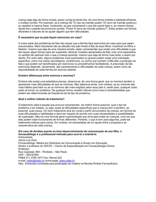 criança diga algo de forma errada, posso corrigi-la dando-lhe, de uma forma indireta e bastante eficiente,
o modelo correto. Por exemplo ,se a criança diz "O caio da mamãe quebo" (O carro da mamãe quebrou),
eu repetirei a mesma frase, mostrando, ao que compreendi o que ela queria dizer e, ao mesmo tempo,
dando-lhe o padrão de pronúncia correta: "Puxa! O carro da mamãe quebrou?". Estas podem ser formas
eficientes e naturais de se ajudar alguém que tem dificuldades.
É necessário que os pais façam exercícios em casa?
A maior parte dos problemas de fala não requer que a família faça exercícios em casa para que sejam
solucionados. Mais importante são as atitudes dos pais frente à fala de seus filhos: incentivar os filhos a
falarem, mesmo que seja de uma maneira errada; saber compreender que existe uma dificuldade e que
ela requer algum tempo para ser superada; oferecer modelos apropriados de fala; criar uma expectativa
no sentido de valorizar tudo o que a criança aprende, mesmo que seja de forma mais lenta, e assim por
diante. Por outro lado, alguns problemas mais acentuados ou graves podem exigir uma orientação
específica, como nos casos neurológicos, sindrômicos, ou outros que venham a dificultar a produção da
fala e que podem ser beneficiados por exercícios ou procedimentos facilitadores. A prescrição de tais
exercícios depende, obviamente, das características e dificuldades de cada criança, assim como da
disponibilidade de cada família em levá-los adiante.
Existem difierenças entre meninos e meninas?
Embora não exista uma estatística precisa, observa-se, de uma forma geral, que os meninos tendem a
apresentar mais dificuldades do que as meninas. Não sabemos ainda, com certeza, se as meninas são
mais hábeis para falar ou se os meninos são mais exigidos pelos seus pais e, neste caso, qualquer coisa
pode se tornar um problema. De qualquer forma, existem fatores como sexo e hereditariedade que
podem ser determinantes da freqüência de tal tipo de problema.
Qual o melhor método de tratamento?
O tratamento ideal é aquele que procura compreender, da melhor forma possível, qual o tipo de
problema a ser tratado, ou seja, quais as dificuldades específicas que a criança tem e também, se
possível, suas causa. Um bom tratamento leva em conta o perfil comunicativo da criança, em termos de
suas dificuldades e habilidades e deve ser traçado de acordo com suas necessidades e possibilidades
de superação. Não há uma fórmula geral e generalizada que sirva para todas as crianças, uma vez que
elas podem estar funcionando de formas diferentes. Portanto, o que é bom para algumas, pode ser
totalmente ineficaz para outras. Em síntese, há necessidade de um ajuste entre a proposta e as
característica de cada criança.
Em caso de dúvidas quanto ao bom desenvolvimento da comunicação de seu filho, o
fonoaudiólogo é o profissional indicado para ouví-lo e orientá-lo.
Entrevistado
Jaime Luiz Zorzi
Fonoaudiólogo, Mestre em Distúrbios da Comunicação e Doutor em Educação
Diretor e professor do CEFAC – Centro de Especialização em Fonoaudiologia Clínica
Endereço
Rua Cayowaá, 664 – Perdizes – São Paulo
CEP – 05018-000
PABX 011 3765-1677 Fax- Ramal 222
e-mail: cefac@cefac.br home-page: www.cefac.br
Obs.: Entrevista concedida para publicação de matéria na Revista Âmbito Farmacêutico.
 