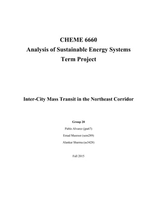 CHEME 6660
Analysis of Sustainable Energy Systems
Term Project
Inter-City Mass Transit in the Northeast Corridor
Group 20
Pablo Alvarez (jpa67)
Emad Masroor (sem289)
Alankar Sharma (as3428)
Fall 2015
 