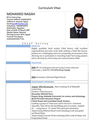 Curriculum Vitae
MOHAMED NAGAH
B.S in Surveying
Current Address: Jeddah,KSA
Address 2: Assyout, Egypt
.comyahoo@apos80Email:
Telephone +966596549272
Nationality: Egyption
Date of birth: 23 March 1987
Marital Status: Married
Driving License: KSA ,Egypt
Current Visa Status:
nontransferable Visa.
C h i e f S u r v e y
OBJECTIVE
Highly qualified, hard worker Chief Survey with excellent
organizational and team work skills seeking a Chief Site Survey
position in a challenging and ever prospering environment, thus
allowing me to participate in executing major Surveying projects
and to develop my Surveying and communication skills.
EDUCATION
2008: BS. In Geological and surveying 4 years (Assyout
University.) With 87/100 GPA (Very Good).
2004: Economics (Abnoub High School).
PROFESSIONAL EXPERIENCE
August 2012 till present: Start working At al Muhadib
contracting
Position: Chief Surveyor
December 2014 till Now:
Project: King Abdulah University for science and technology
(KAUST) Infra-Structure Project:
Client: Kaust and consultant Saudi Aramco.
Leading a group of 3 Surveyor and 6 surveyor’s Assistant.
-Quantity Take off for the backfilling and excavation, Asphalt
etc… using Surver 10 ,AutoCAD and hand calculation.
-Supervising Different Road work including Curb and gutter
and Road Slope.
-Supervising Concrete Work including Ditch with its Slope and
Evaporation Pond.
 