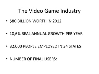 The Video Game Industry
• $80 BILLION WORTH IN 2012
• 10,6% REAL ANNUAL GROWTH PER YEAR
• 32.000 PEOPLE EMPLOYED IN 34 STATES
• NUMBER OF FINAL USERS:
 