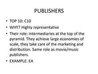 PUBLISHERS
• TOP 10: C10
• WHY? Highly representative
• Their role: intermediaries at the top of the
pyramid. They achieve large economies of
scale, they take care of the marketing and
distribution. Same role as movie/music
publishers.
• EXAMPLE: EA
 
