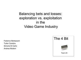 Balancing bets and losses:
exploration vs. exploitation
in the
Video Game Industry
Federico Bertazzoni
Tudor Carstoiu
Simone Di Carlo
Andrea Muttoni
The 4 Bit
Team 20
 