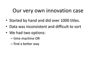 Our very own innovation case
• Started by hand and did over 1000 titles.
• Data was inconsistent and difficult to sort
• We had two options:
– time machine OR
– find a better way
 