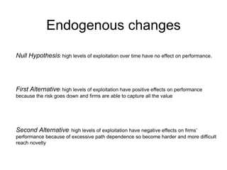 Endogenous changes
Null Hypothesis: high levels of exploitation over time have no effect on performance.
First Alternative: high levels of exploitation have positive effects on performance
because the risk goes down and firms are able to capture all the value
Second Alternative: high levels of exploitation have negative effects on firms’
performance because of excessive path dependence so become harder and more difficult
reach novelty
 