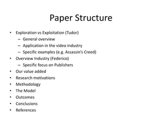 Paper Structure
• Exploration vs Exploitation (Tudor)
– General overview
– Application in the video industry
– Specific examples (e.g. Assassin’s Creed)
• Overview Industry (Federico)
– Specific focus on Publishers
• Our value added
• Research motivations
• Methodology
• The Model
• Outcomes
• Conclusions
• References
 