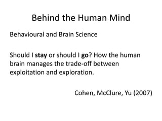 Behind the Human Mind
Behavioural and Brain Science
Should I stay or should I go? How the human
brain manages the trade-off between
exploitation and exploration.
Cohen, McClure, Yu (2007)
 